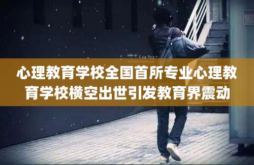 心理教育学校全国首所专业心理教育学校横空出世引发教育界震动