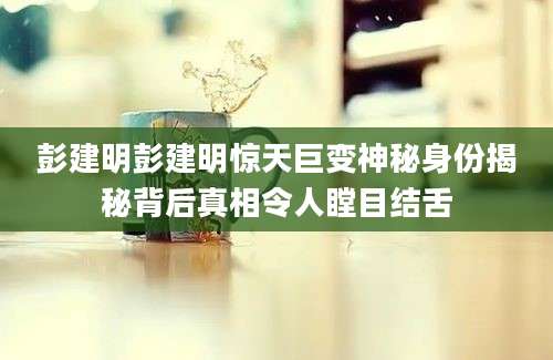 彭建明彭建明惊天巨变神秘身份揭秘背后真相令人瞠目结舌