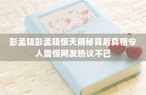 彭孟辑彭孟辑惊天揭秘背后真相令人震惊网友热议不已