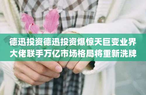德迅投资德迅投资爆惊天巨变业界大佬联手万亿市场格局将重新洗牌