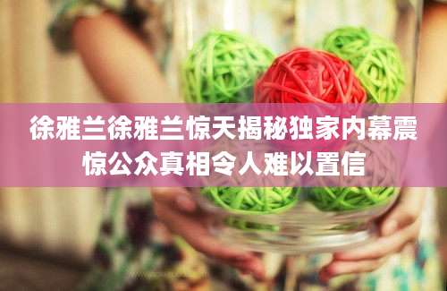 徐雅兰徐雅兰惊天揭秘独家内幕震惊公众真相令人难以置信