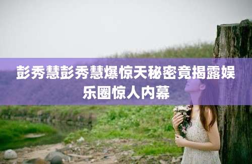 彭秀慧彭秀慧爆惊天秘密竟揭露娱乐圈惊人内幕