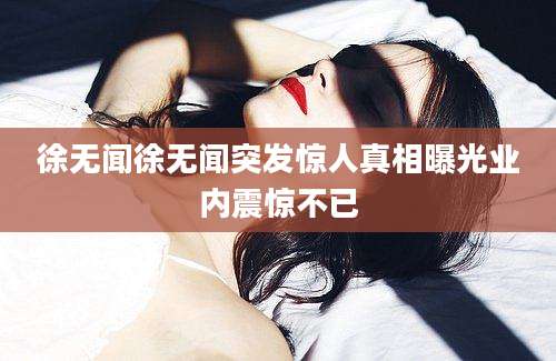 徐无闻徐无闻突发惊人真相曝光业内震惊不已