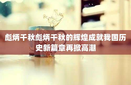 彪炳千秋彪炳千秋的辉煌成就我国历史新篇章再掀高潮