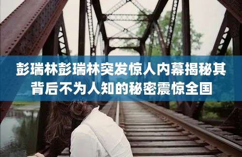 彭瑞林彭瑞林突发惊人内幕揭秘其背后不为人知的秘密震惊全国