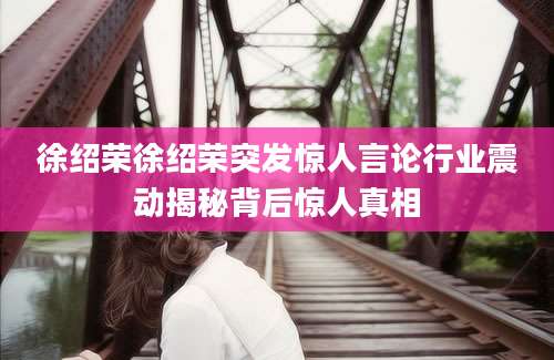 徐绍荣徐绍荣突发惊人言论行业震动揭秘背后惊人真相
