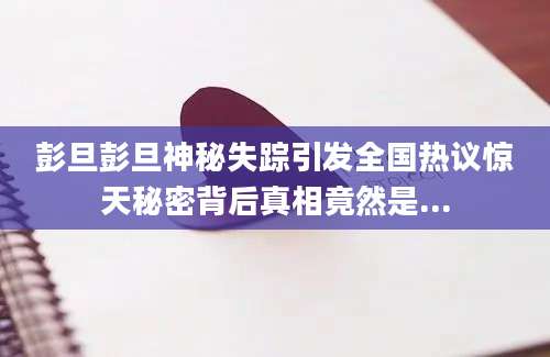 彭旦彭旦神秘失踪引发全国热议惊天秘密背后真相竟然是...