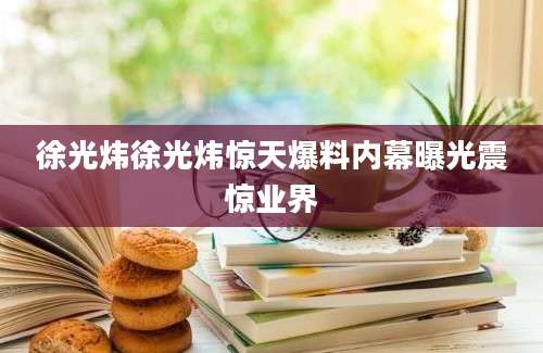 徐光炜徐光炜惊天爆料内幕曝光震惊业界