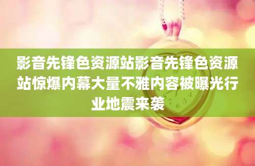 影音先锋色资源站影音先锋色资源站惊爆内幕大量不雅内容被曝光行业地震来袭