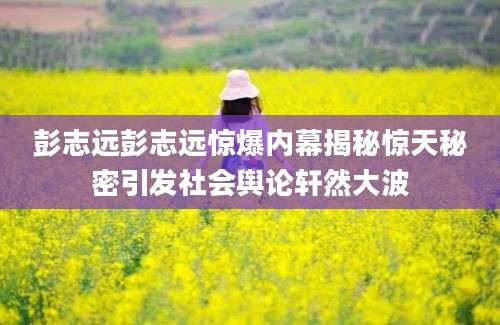 彭志远彭志远惊爆内幕揭秘惊天秘密引发社会舆论轩然大波