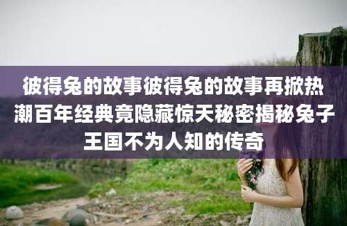 彼得兔的故事彼得兔的故事再掀热潮百年经典竟隐藏惊天秘密揭秘兔子王国不为人知的传奇