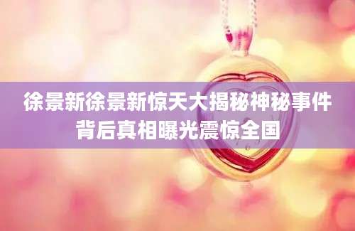 徐景新徐景新惊天大揭秘神秘事件背后真相曝光震惊全国