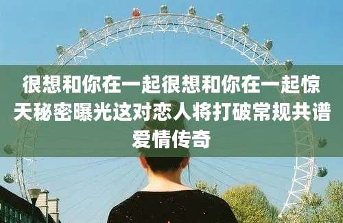 很想和你在一起很想和你在一起惊天秘密曝光这对恋人将打破常规共谱爱情传奇