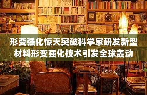 形变强化惊天突破科学家研发新型材料形变强化技术引发全球轰动