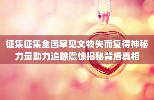 征集征集全国罕见文物失而复得神秘力量助力追踪震惊揭秘背后真相