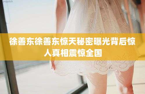 徐善东徐善东惊天秘密曝光背后惊人真相震惊全国