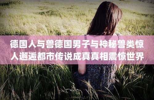德国人与兽德国男子与神秘兽类惊人邂逅都市传说成真真相震惊世界