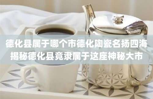 德化县属于哪个市德化陶瓷名扬四海揭秘德化县竟隶属于这座神秘大市