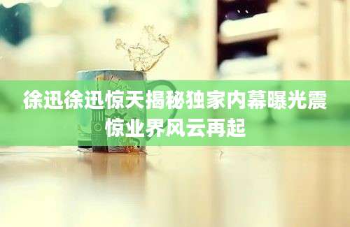 徐迅徐迅惊天揭秘独家内幕曝光震惊业界风云再起