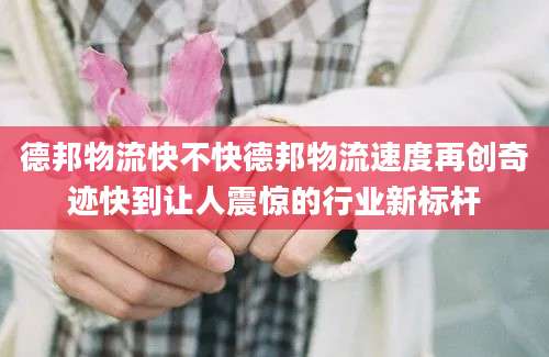 德邦物流快不快德邦物流速度再创奇迹快到让人震惊的行业新标杆