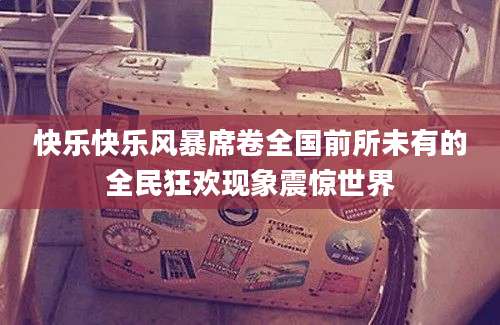 快乐快乐风暴席卷全国前所未有的全民狂欢现象震惊世界