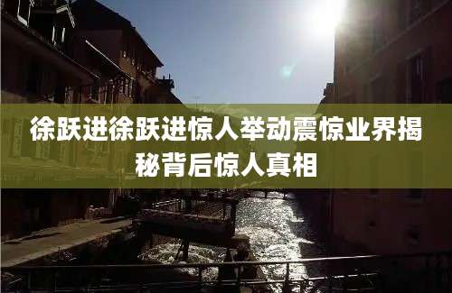 徐跃进徐跃进惊人举动震惊业界揭秘背后惊人真相
