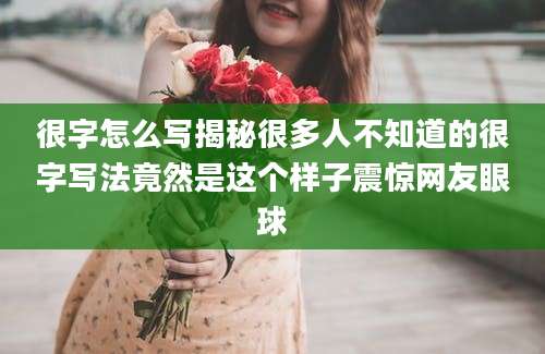 很字怎么写揭秘很多人不知道的很字写法竟然是这个样子震惊网友眼球