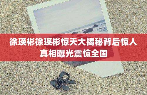 徐瑛彬徐瑛彬惊天大揭秘背后惊人真相曝光震惊全国