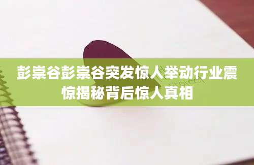 彭崇谷彭崇谷突发惊人举动行业震惊揭秘背后惊人真相