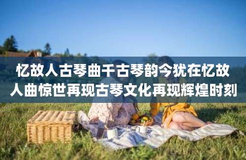 忆故人古琴曲千古琴韵今犹在忆故人曲惊世再现古琴文化再现辉煌时刻