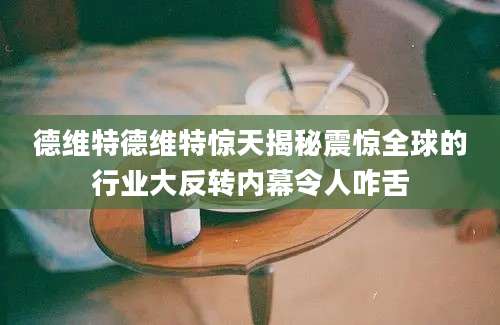 德维特德维特惊天揭秘震惊全球的行业大反转内幕令人咋舌