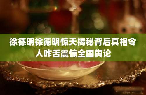 徐德明徐德明惊天揭秘背后真相令人咋舌震惊全国舆论