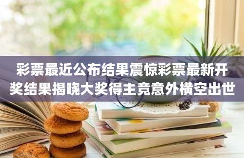 彩票最近公布结果震惊彩票最新开奖结果揭晓大奖得主竟意外横空出世