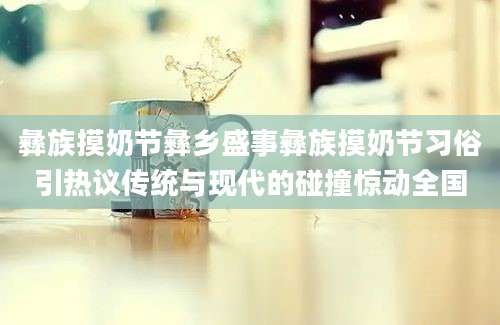 彝族摸奶节彝乡盛事彝族摸奶节习俗引热议传统与现代的碰撞惊动全国