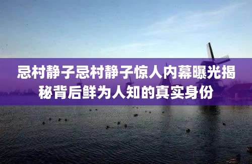 忌村静子忌村静子惊人内幕曝光揭秘背后鲜为人知的真实身份