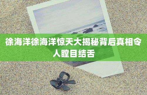 徐海洋徐海洋惊天大揭秘背后真相令人瞠目结舌