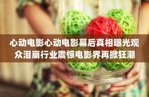 心动电影心动电影幕后真相曝光观众泪崩行业震惊电影界再掀狂潮