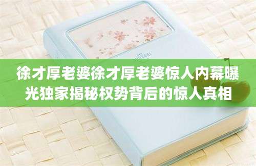 徐才厚老婆徐才厚老婆惊人内幕曝光独家揭秘权势背后的惊人真相