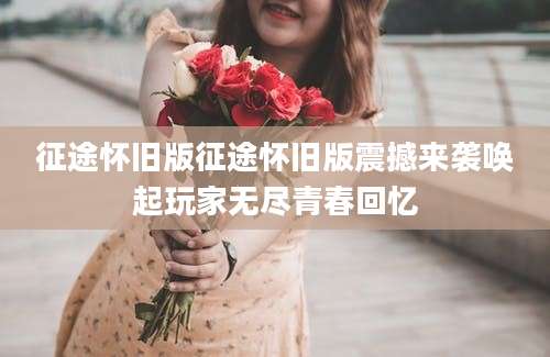 征途怀旧版征途怀旧版震撼来袭唤起玩家无尽青春回忆