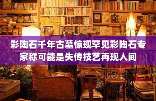 彩陶石千年古墓惊现罕见彩陶石专家称可能是失传技艺再现人间