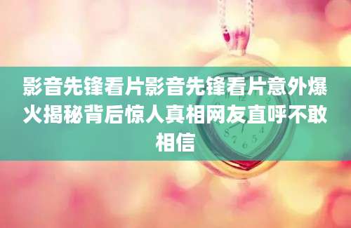 影音先锋看片影音先锋看片意外爆火揭秘背后惊人真相网友直呼不敢相信
