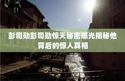 彭司勋彭司勋惊天秘密曝光揭秘他背后的惊人真相