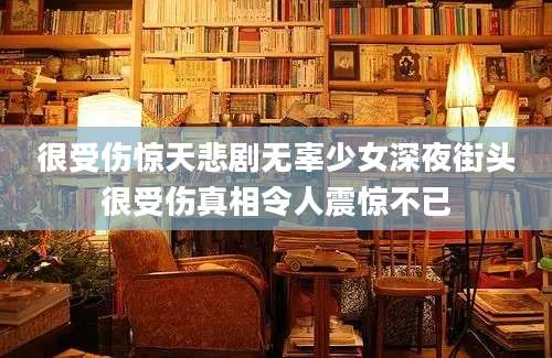 很受伤惊天悲剧无辜少女深夜街头很受伤真相令人震惊不已