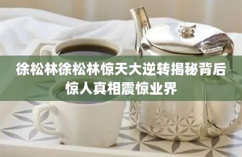 徐松林徐松林惊天大逆转揭秘背后惊人真相震惊业界