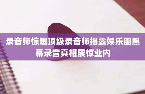 录音师惊曝顶级录音师揭露娱乐圈黑幕录音真相震惊业内