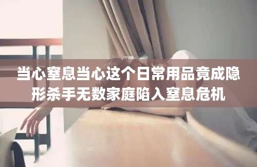 当心窒息当心这个日常用品竟成隐形杀手无数家庭陷入窒息危机