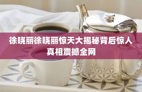 徐晓丽徐晓丽惊天大揭秘背后惊人真相震撼全网