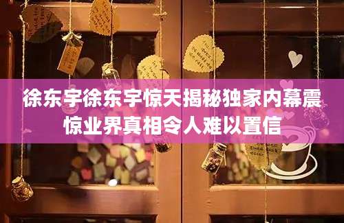 徐东宇徐东宇惊天揭秘独家内幕震惊业界真相令人难以置信