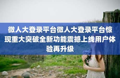 微人大登录平台微人大登录平台惊现重大突破全新功能震撼上线用户体验再升级