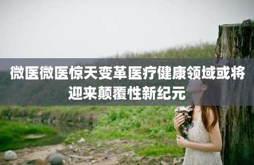 微医微医惊天变革医疗健康领域或将迎来颠覆性新纪元